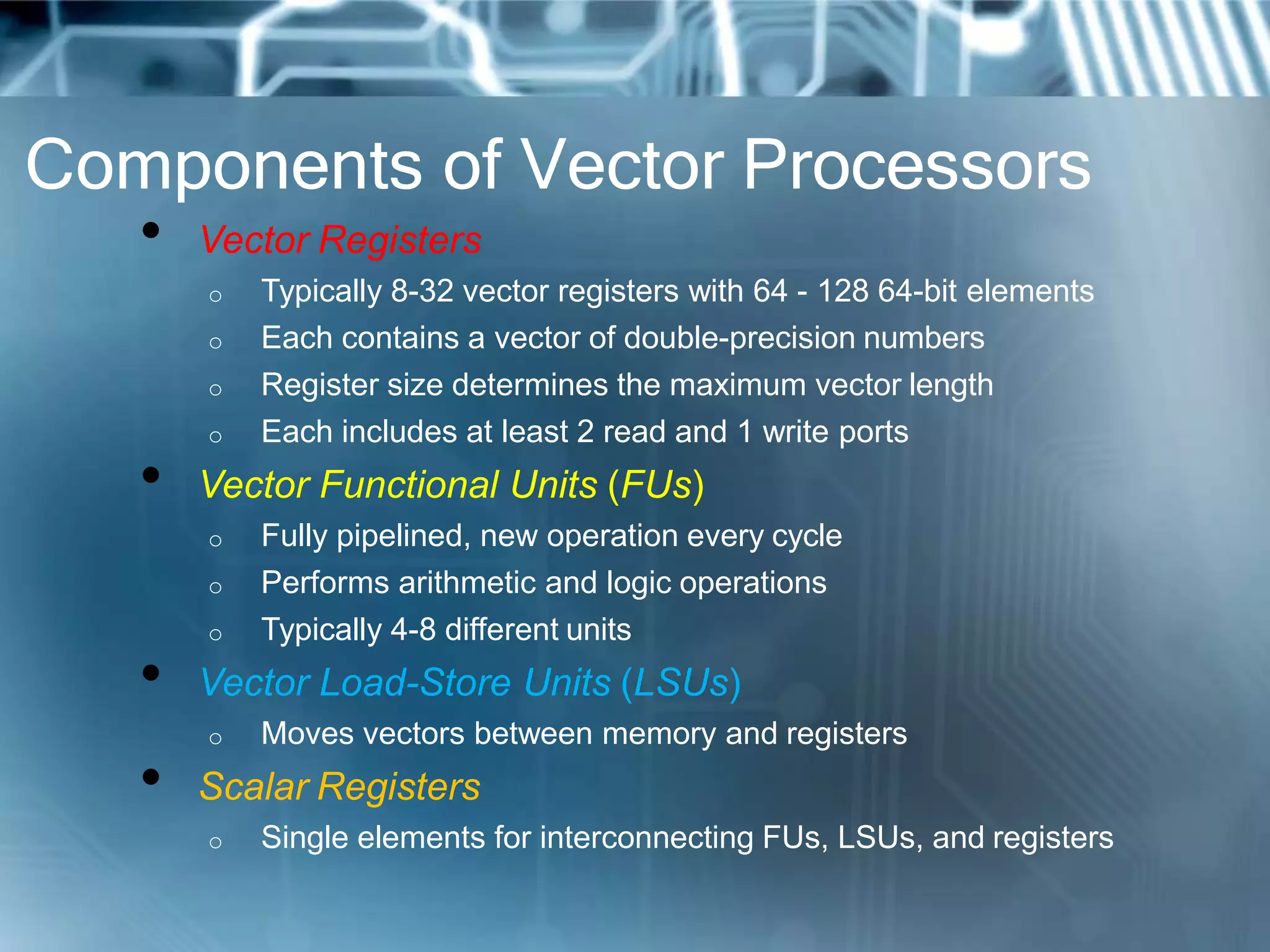 Components of Vector Processors
• Vector Registers
o Typically 8-32 vector registers with 64 - 128 64-bit elements
o Each contains a vector of double-precision numbers
o Register size determines the maximum vector length
o Each includes at least 2 read and 1 write ports
• Vector Functional Units (FUs)
o Fully pipelined, new operation every cycle
o Performs arithmetic and logic operations
o Typically 4-8 different units
• Vector Load-Store Units (LSUs)
o Moves vectors between memory and registers
• Scalar Registers
o Single elements for interconnecting FUs, LSUs, and registers
 
