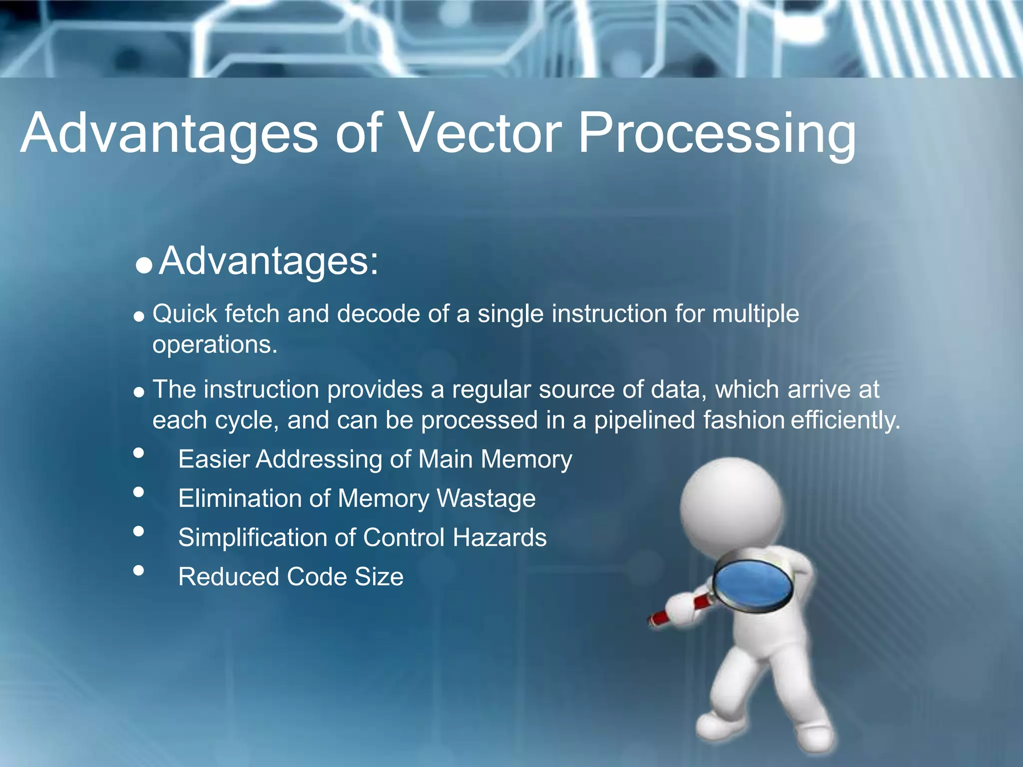 Advantages of Vector Processing
Advantages:
 Quick fetch and decode of a single instruction for multiple
operations.
 The instruction provides a regular source of data, which arrive at
each cycle, and can be processed in a pipelined fashion efficiently.
• Easier Addressing of Main Memory
• Elimination of Memory Wastage
• Simplification of Control Hazards
• Reduced Code Size
 