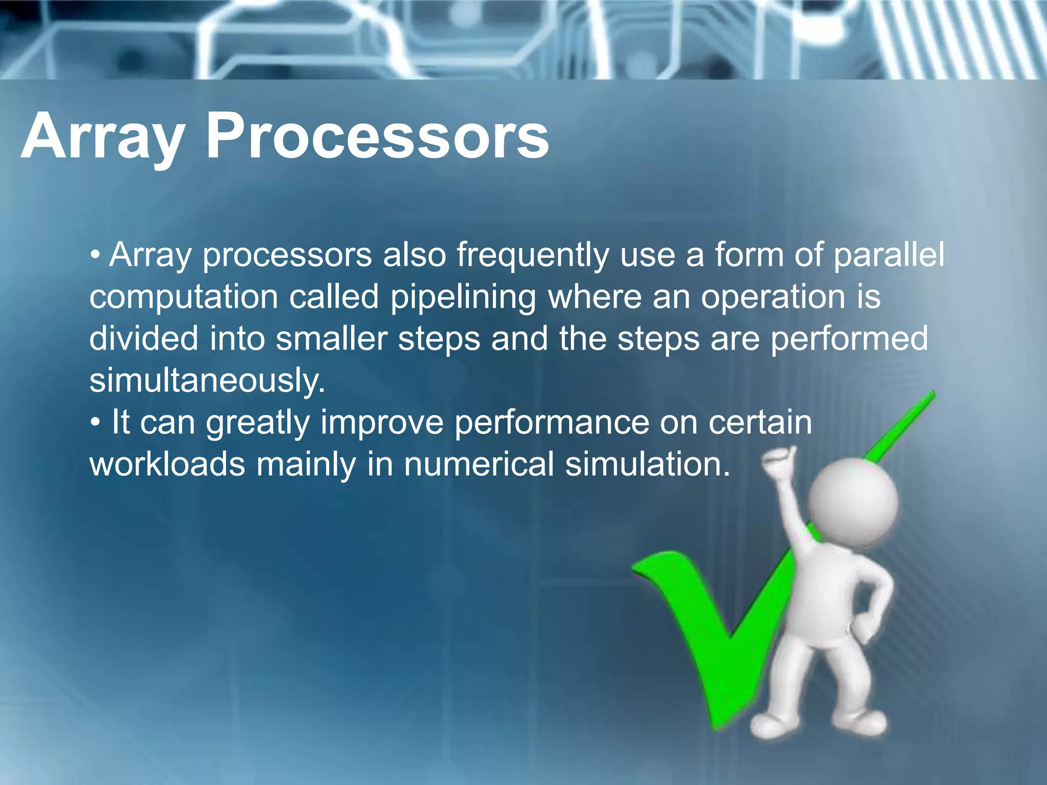 Array Processors
• Array processors also frequently use a form of parallel
computation called pipelining where an operation is
divided into smaller steps and the steps are performed
simultaneously.
• It can greatly improve performance on certain
workloads mainly in numerical simulation.
 