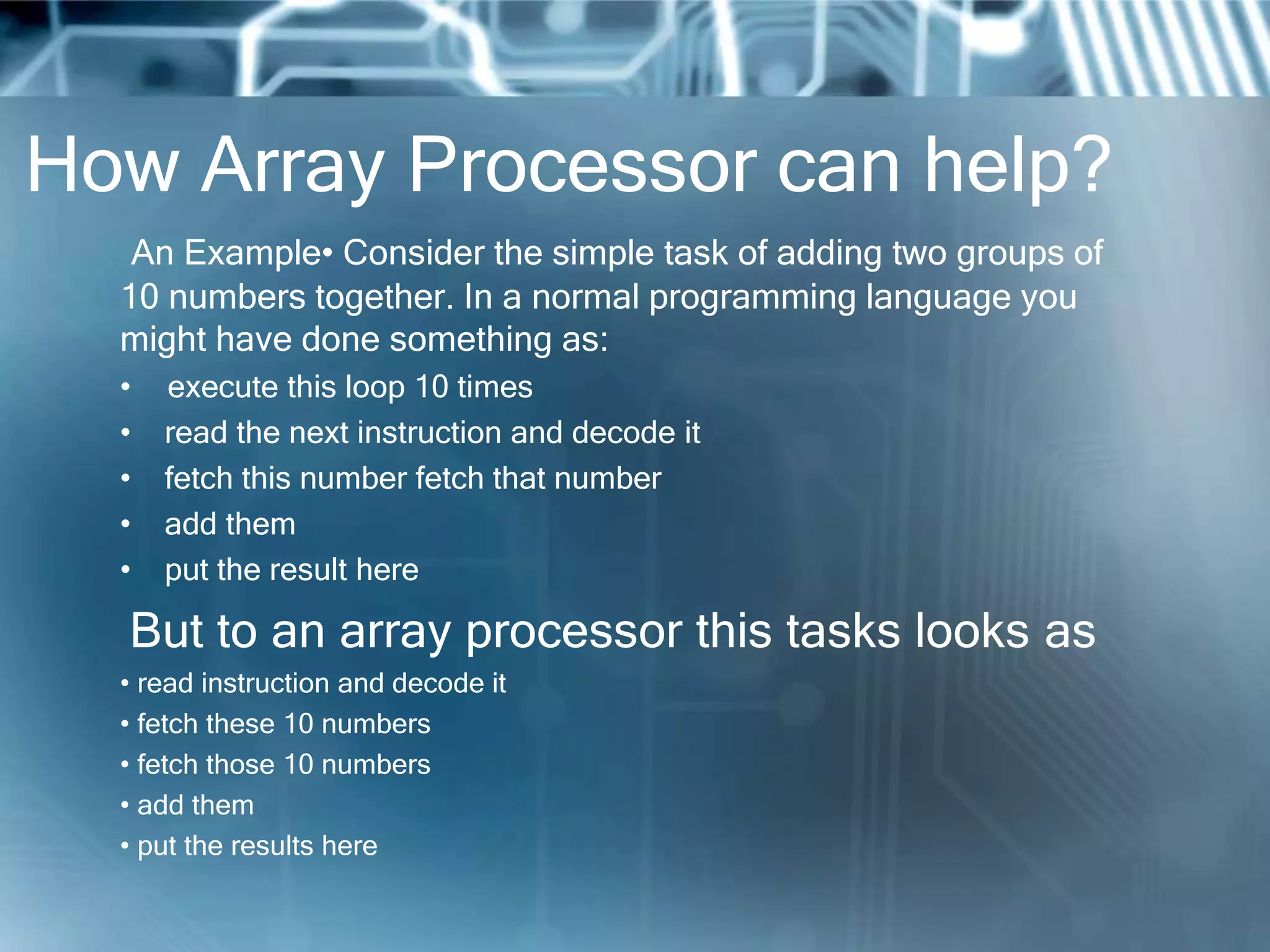 How Array Processor can help?
An Example• Consider the simple task of adding two groups of
10 numbers together. In a normal programming language you
might have done something as:
• execute this loop 10 times
• read the next instruction and decode it
• fetch this number fetch that number
• add them
• put the result here
But to an array processor this tasks looks as
• read instruction and decode it
• fetch these 10 numbers
• fetch those 10 numbers
• add them
• put the results here
 