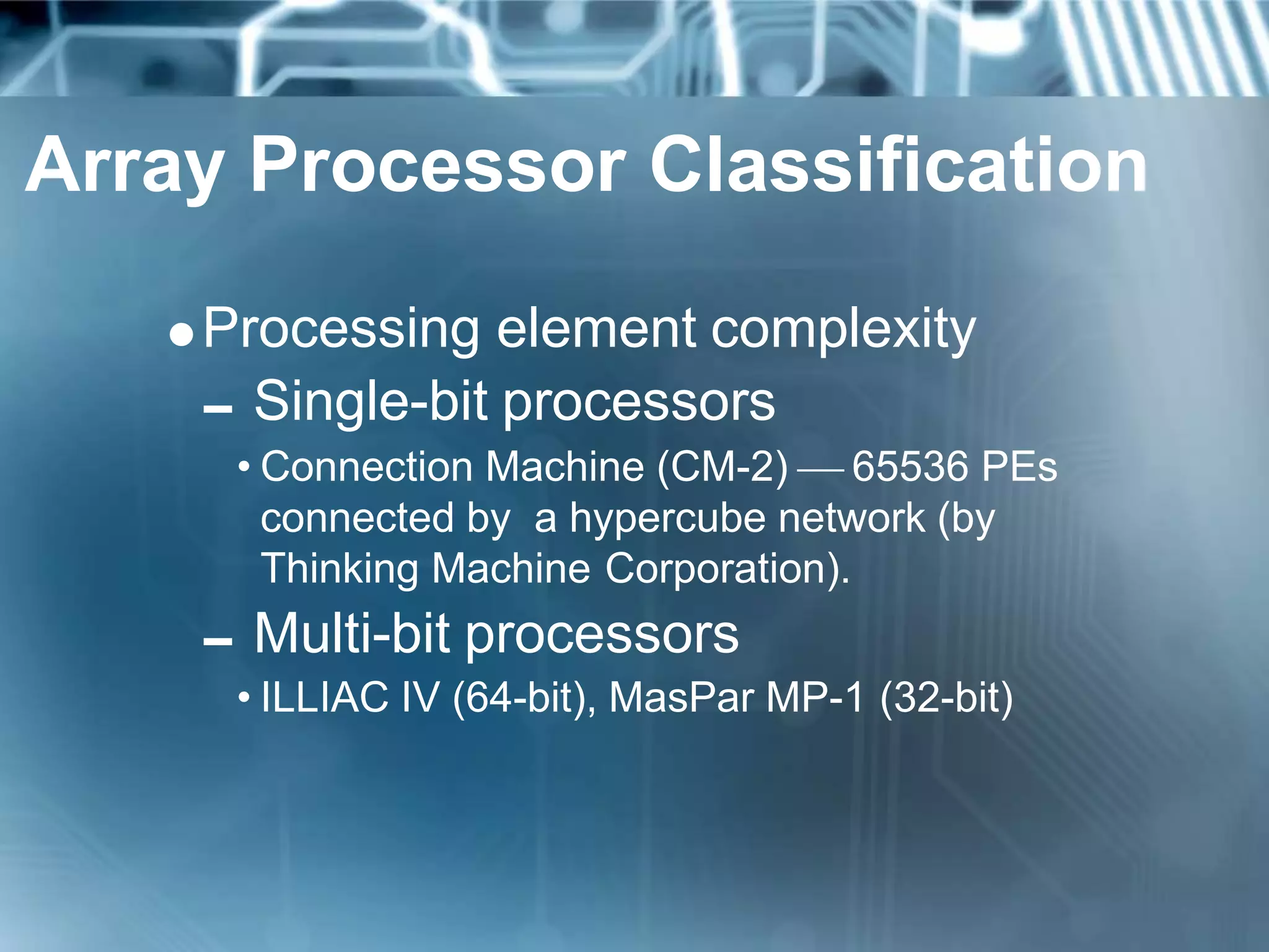 Array Processor Classification
Processing element complexity
Single-bit processors
• Connection Machine (CM-2)  65536 PEs
connected by a hypercube network (by
Thinking Machine Corporation).
Multi-bit processors
• ILLIAC IV (64-bit), MasPar MP-1 (32-bit)
 