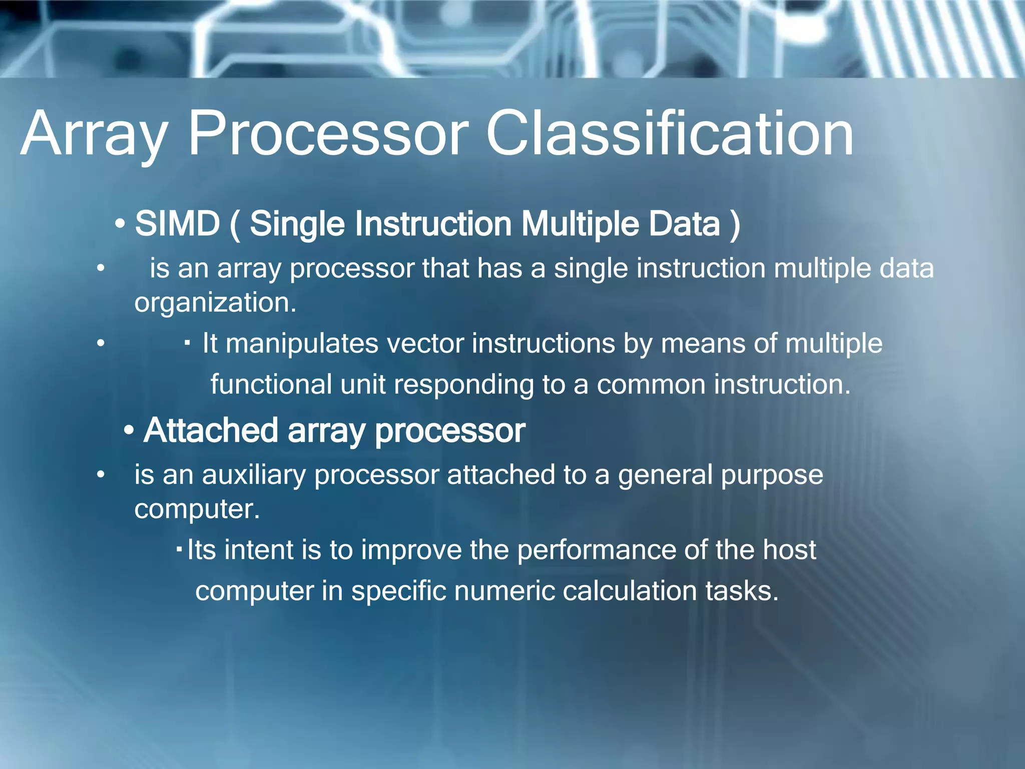 Array Processor Classification
• SIMD ( Single Instruction Multiple Data )
• is an array processor that has a single instruction multiple data
organization.
• It manipulates vector instructions by means of multiple
functional unit responding to a common instruction.
• Attached array processor
• is an auxiliary processor attached to a general purpose
computer.
Its intent is to improve the performance of the host
computer in specific numeric calculation tasks.
 