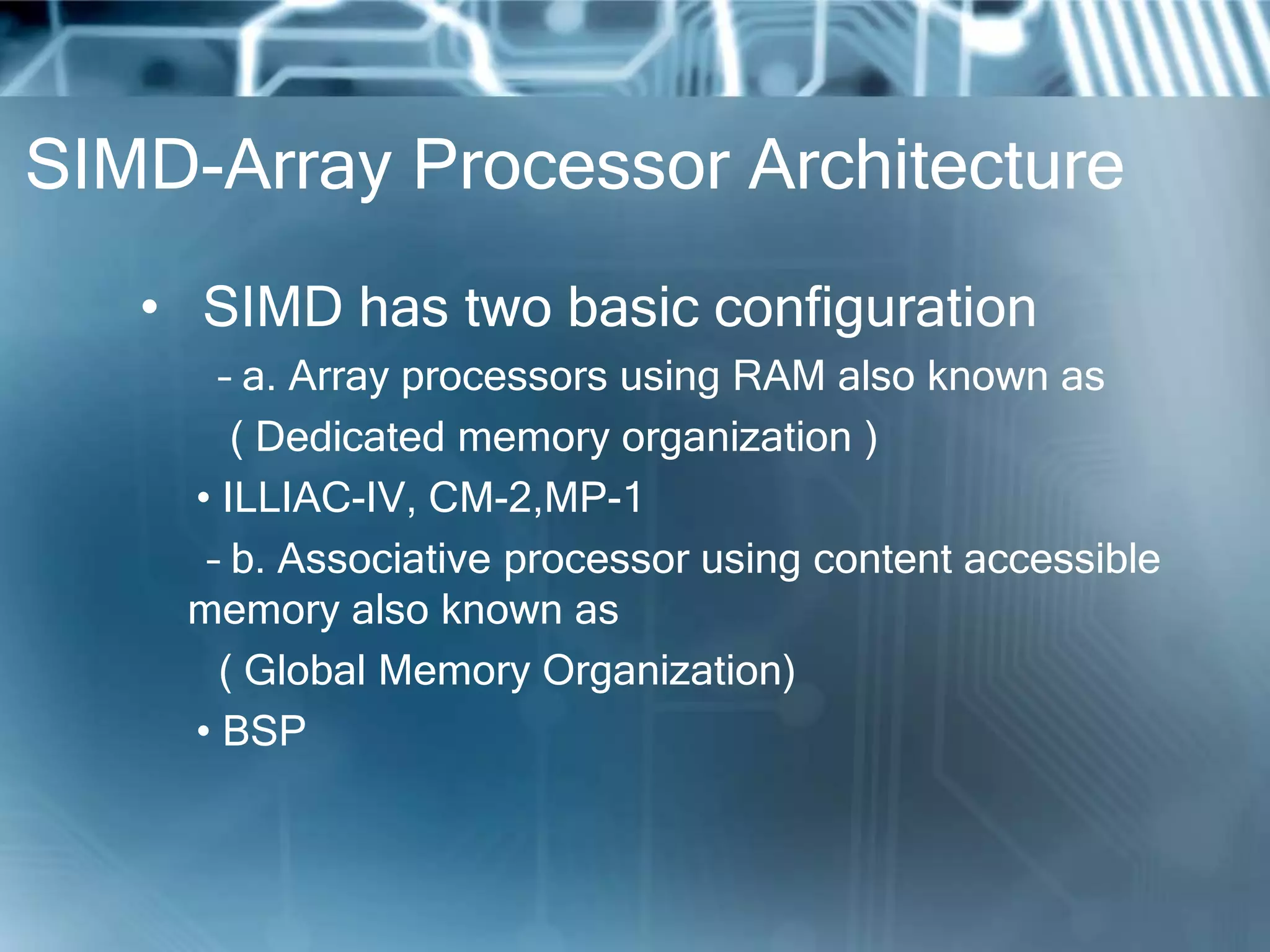 SIMD-Array Processor Architecture
• SIMD has two basic configuration
– a. Array processors using RAM also known as
( Dedicated memory organization )
• ILLIAC-IV, CM-2,MP-1
– b. Associative processor using content accessible
memory also known as
( Global Memory Organization)
• BSP
 