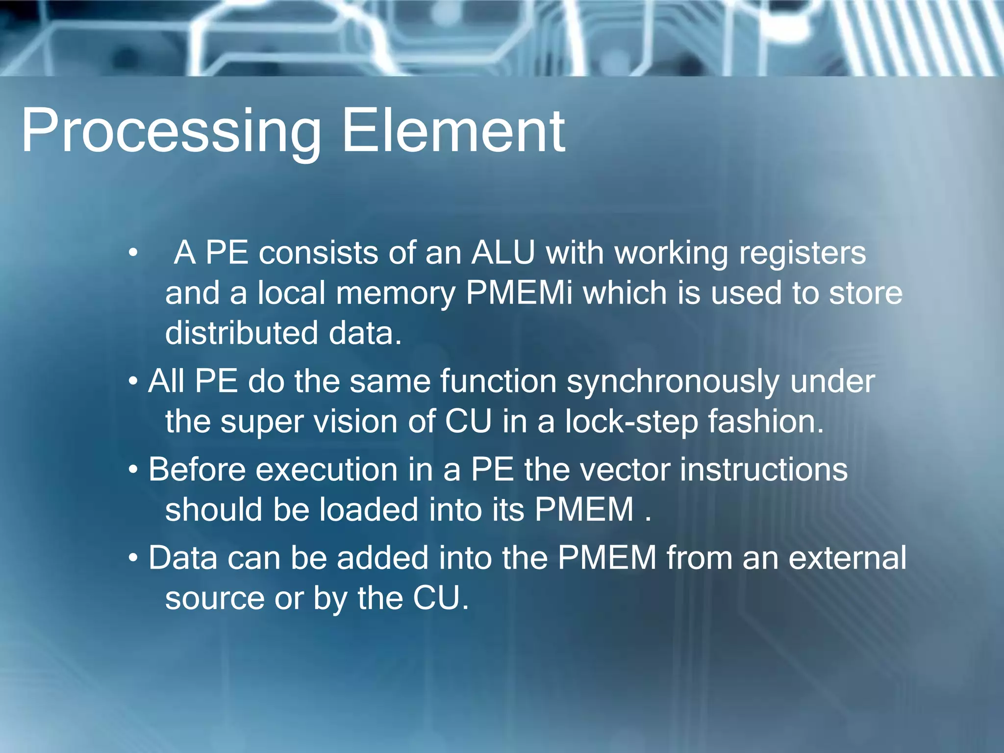 Processing Element
• A PE consists of an ALU with working registers
and a local memory PMEMi which is used to store
distributed data.
• All PE do the same function synchronously under
the super vision of CU in a lock-step fashion.
• Before execution in a PE the vector instructions
should be loaded into its PMEM .
• Data can be added into the PMEM from an external
source or by the CU.
 
