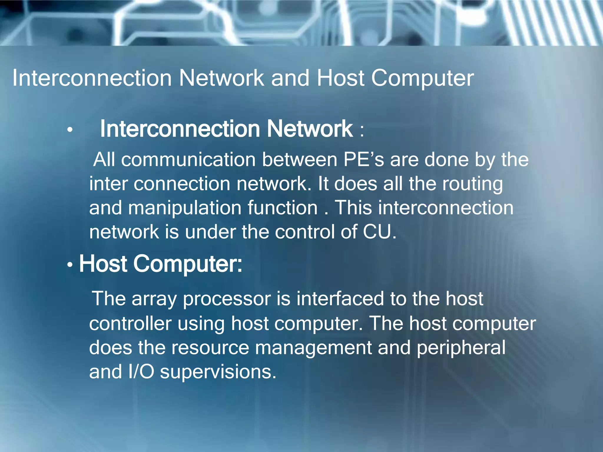 Interconnection Network and Host Computer
• Interconnection Network :
All communication between PE’s are done by the
inter connection network. It does all the routing
and manipulation function . This interconnection
network is under the control of CU.
• Host Computer:
The array processor is interfaced to the host
controller using host computer. The host computer
does the resource management and peripheral
and I/O supervisions.
 