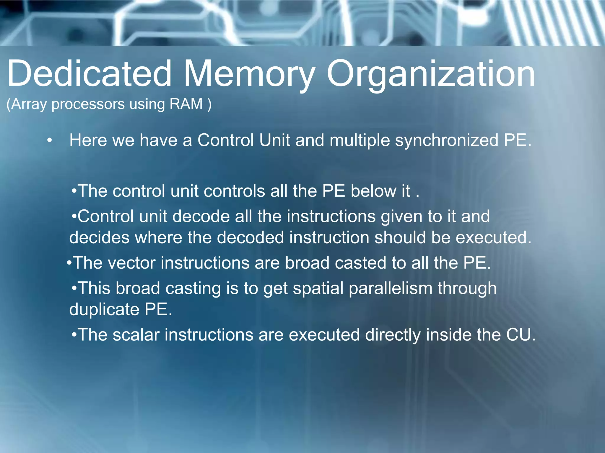 Dedicated Memory Organization
(Array processors using RAM )
• Here we have a Control Unit and multiple synchronized PE.
•The control unit controls all the PE below it .
•Control unit decode all the instructions given to it and
decides where the decoded instruction should be executed.
•The vector instructions are broad casted to all the PE.
•This broad casting is to get spatial parallelism through
duplicate PE.
•The scalar instructions are executed directly inside the CU.
 