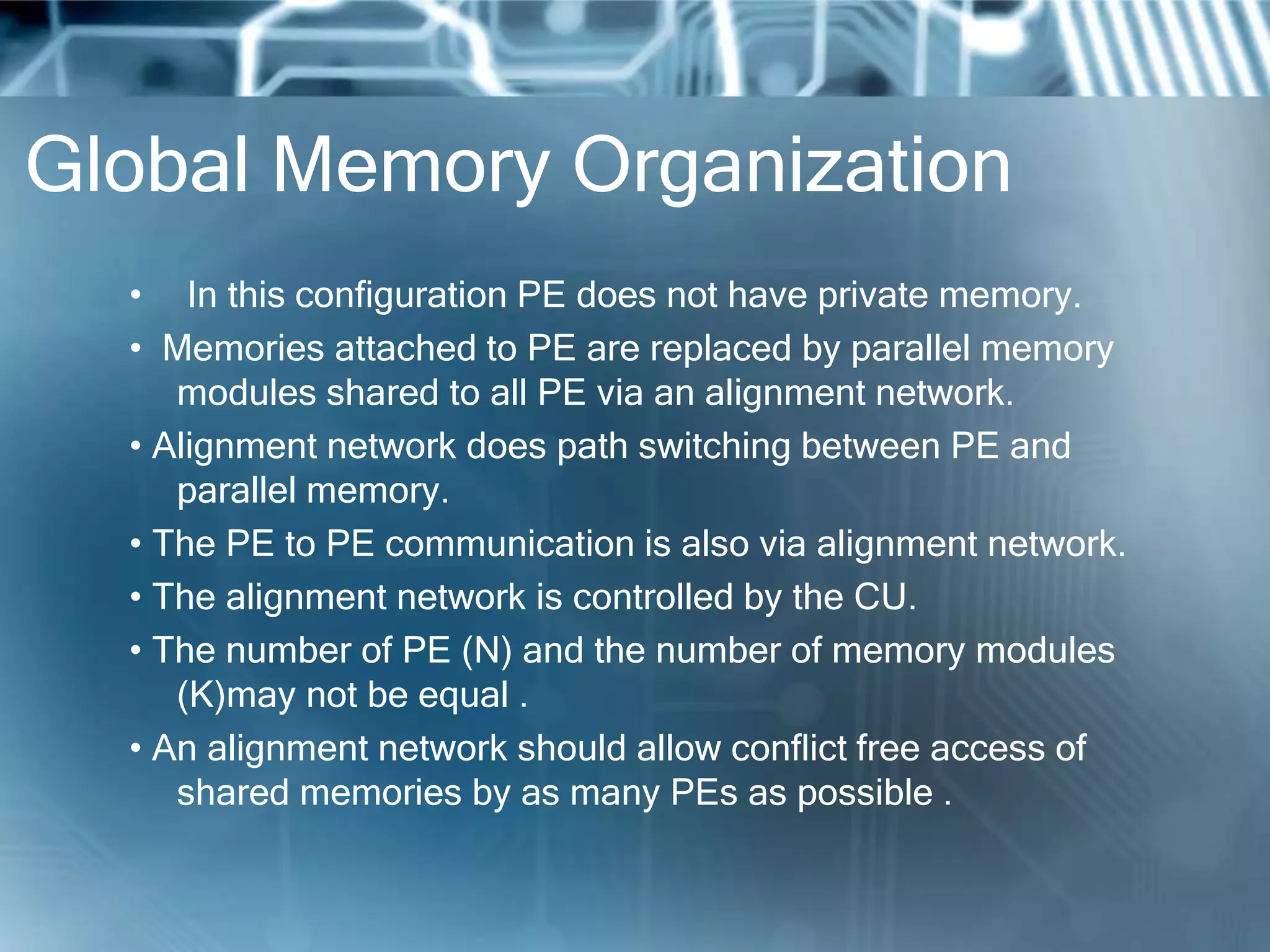 Global Memory Organization
• In this configuration PE does not have private memory.
• Memories attached to PE are replaced by parallel memory
modules shared to all PE via an alignment network.
• Alignment network does path switching between PE and
parallel memory.
• The PE to PE communication is also via alignment network.
• The alignment network is controlled by the CU.
• The number of PE (N) and the number of memory modules
(K)may not be equal .
• An alignment network should allow conflict free access of
shared memories by as many PEs as possible .
 