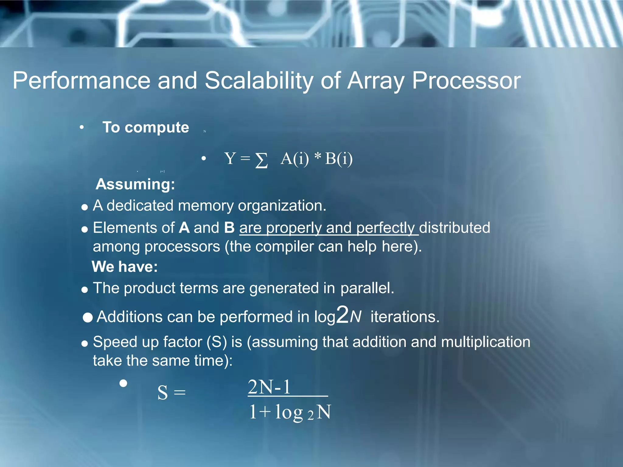 Performance and Scalability of Array Processor
• To compute N
• Y =  A(i) * B(i)• i=1
Assuming:
 A dedicated memory organization.
 Elements of A and B are properly and perfectly distributed
among processors (the compiler can help here).
We have:
 The product terms are generated in parallel.
Additions can be performed in log2N iterations.
 Speed up factor (S) is (assuming that addition and multiplication
take the same time):
• S = 2N-1
1+ log 2 N
 