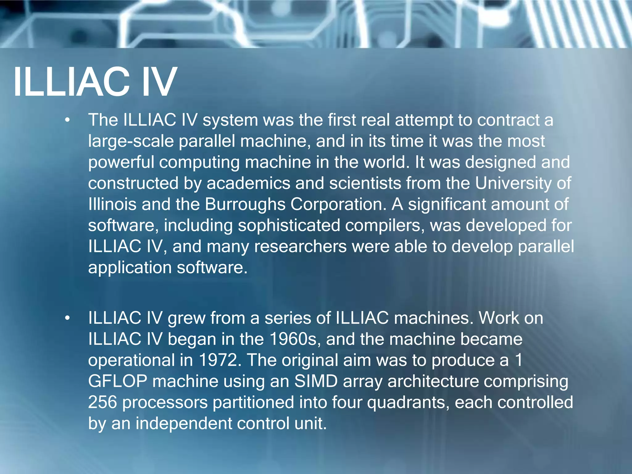 ILLIAC IV
• The ILLIAC IV system was the first real attempt to contract a
large-scale parallel machine, and in its time it was the most
powerful computing machine in the world. It was designed and
constructed by academics and scientists from the University of
Illinois and the Burroughs Corporation. A significant amount of
software, including sophisticated compilers, was developed for
ILLIAC IV, and many researchers were able to develop parallel
application software.
• ILLIAC IV grew from a series of ILLIAC machines. Work on
ILLIAC IV began in the 1960s, and the machine became
operational in 1972. The original aim was to produce a 1
GFLOP machine using an SIMD array architecture comprising
256 processors partitioned into four quadrants, each controlled
by an independent control unit.
 