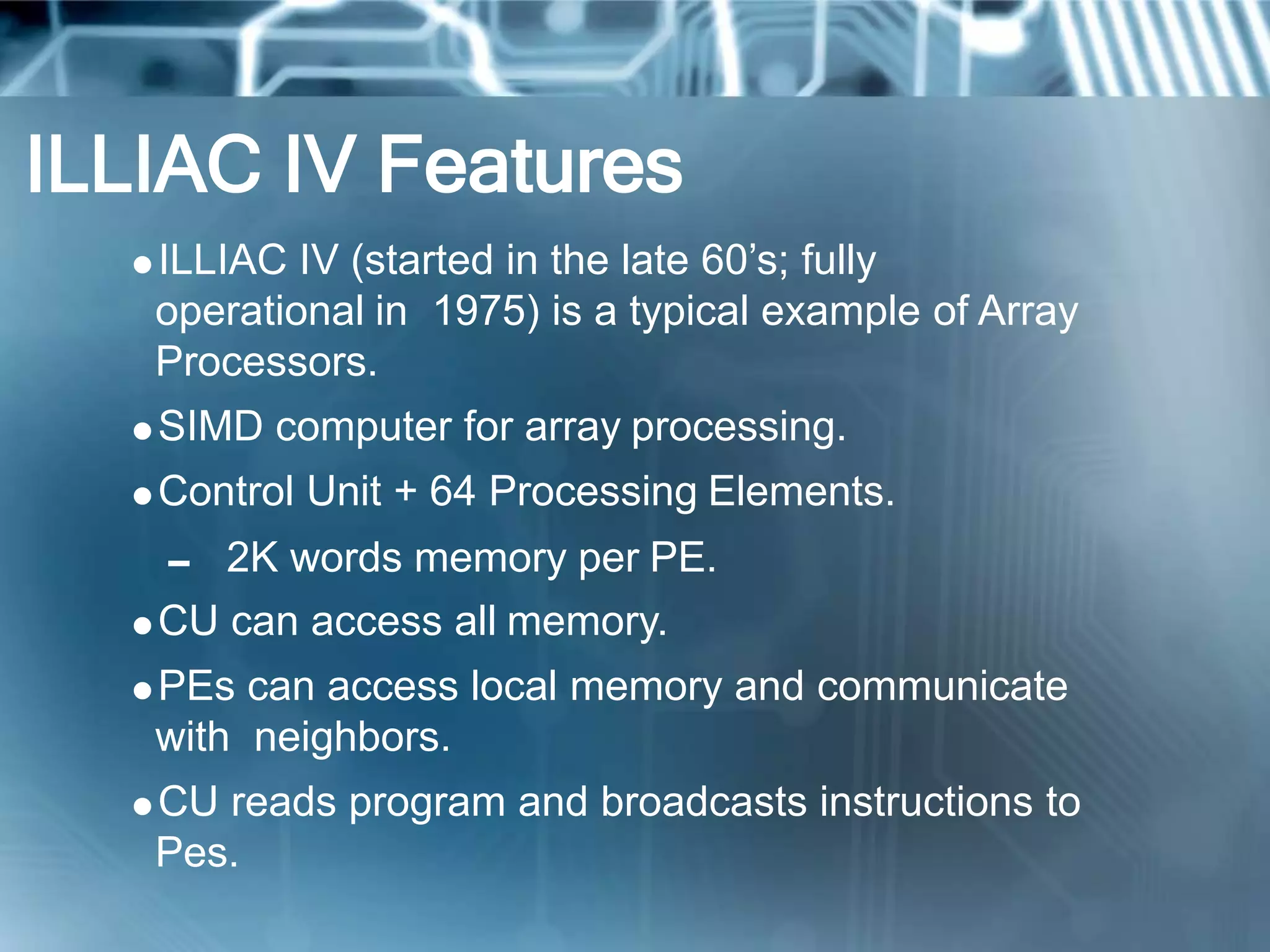 ILLIAC IV Features
ILLIAC IV (started in the late 60’s; fully
operational in 1975) is a typical example of Array
Processors.
SIMD computer for array processing.
Control Unit + 64 Processing Elements.
 2K words memory per PE.
CU can access all memory.
PEs can access local memory and communicate
with neighbors.
CU reads program and broadcasts instructions to
Pes.
 