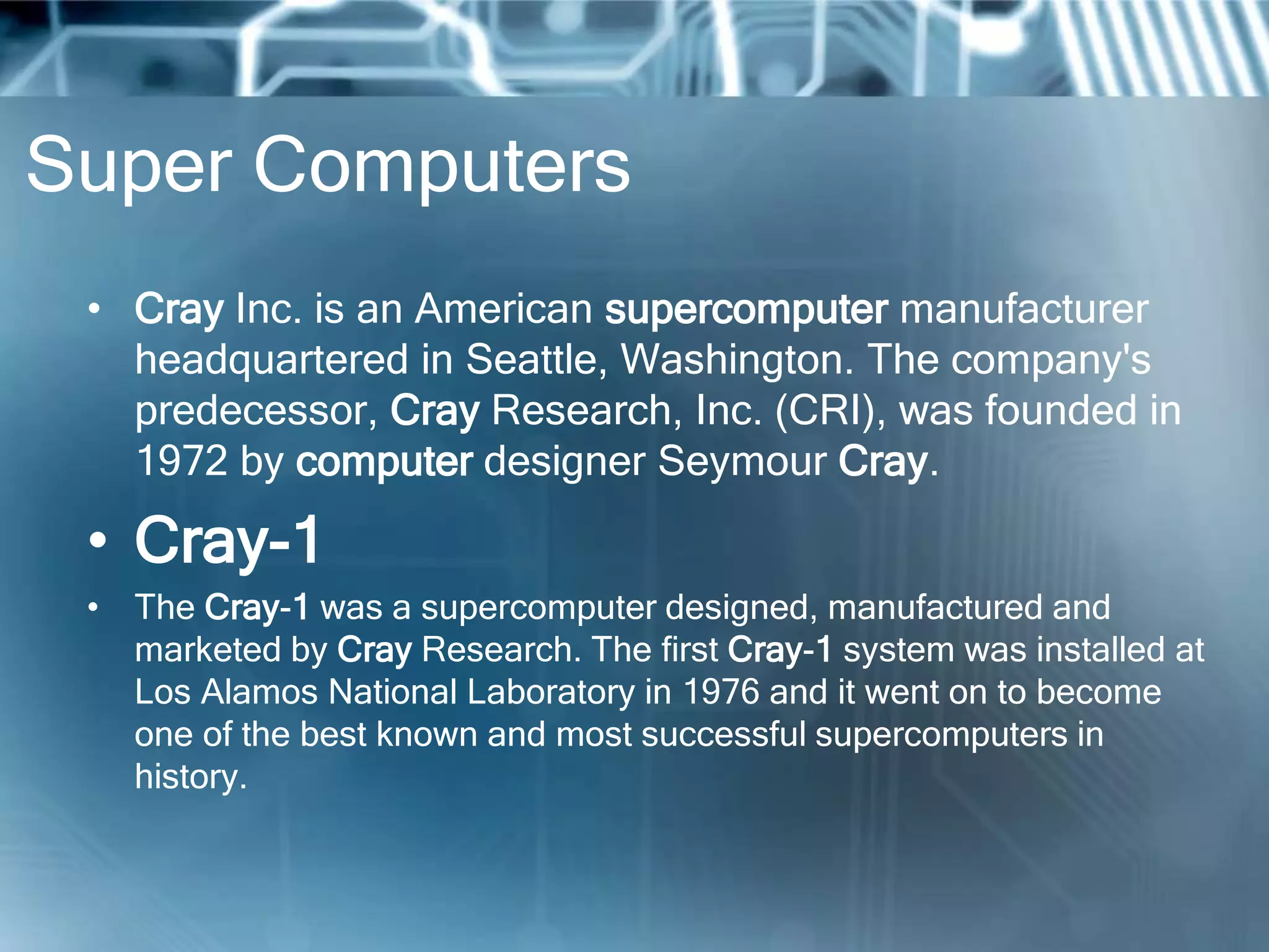 Super Computers
• Cray Inc. is an American supercomputer manufacturer
headquartered in Seattle, Washington. The company's
predecessor, Cray Research, Inc. (CRI), was founded in
1972 by computer designer Seymour Cray.
• Cray-1
• The Cray-1 was a supercomputer designed, manufactured and
marketed by Cray Research. The first Cray-1 system was installed at
Los Alamos National Laboratory in 1976 and it went on to become
one of the best known and most successful supercomputers in
history.
 
