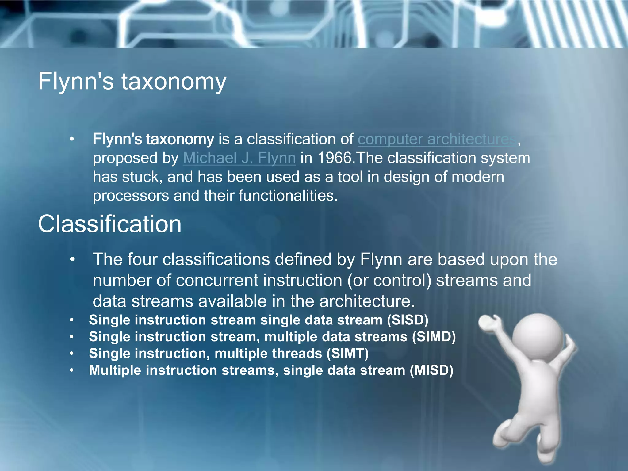 Flynn's taxonomy
• Flynn's taxonomy is a classification of computer architectures,
proposed by Michael J. Flynn in 1966.The classification system
has stuck, and has been used as a tool in design of modern
processors and their functionalities.
• The four classifications defined by Flynn are based upon the
number of concurrent instruction (or control) streams and
data streams available in the architecture.
• Single instruction stream single data stream (SISD)
• Single instruction stream, multiple data streams (SIMD)
• Single instruction, multiple threads (SIMT)
• Multiple instruction streams, single data stream (MISD)
Classification
 