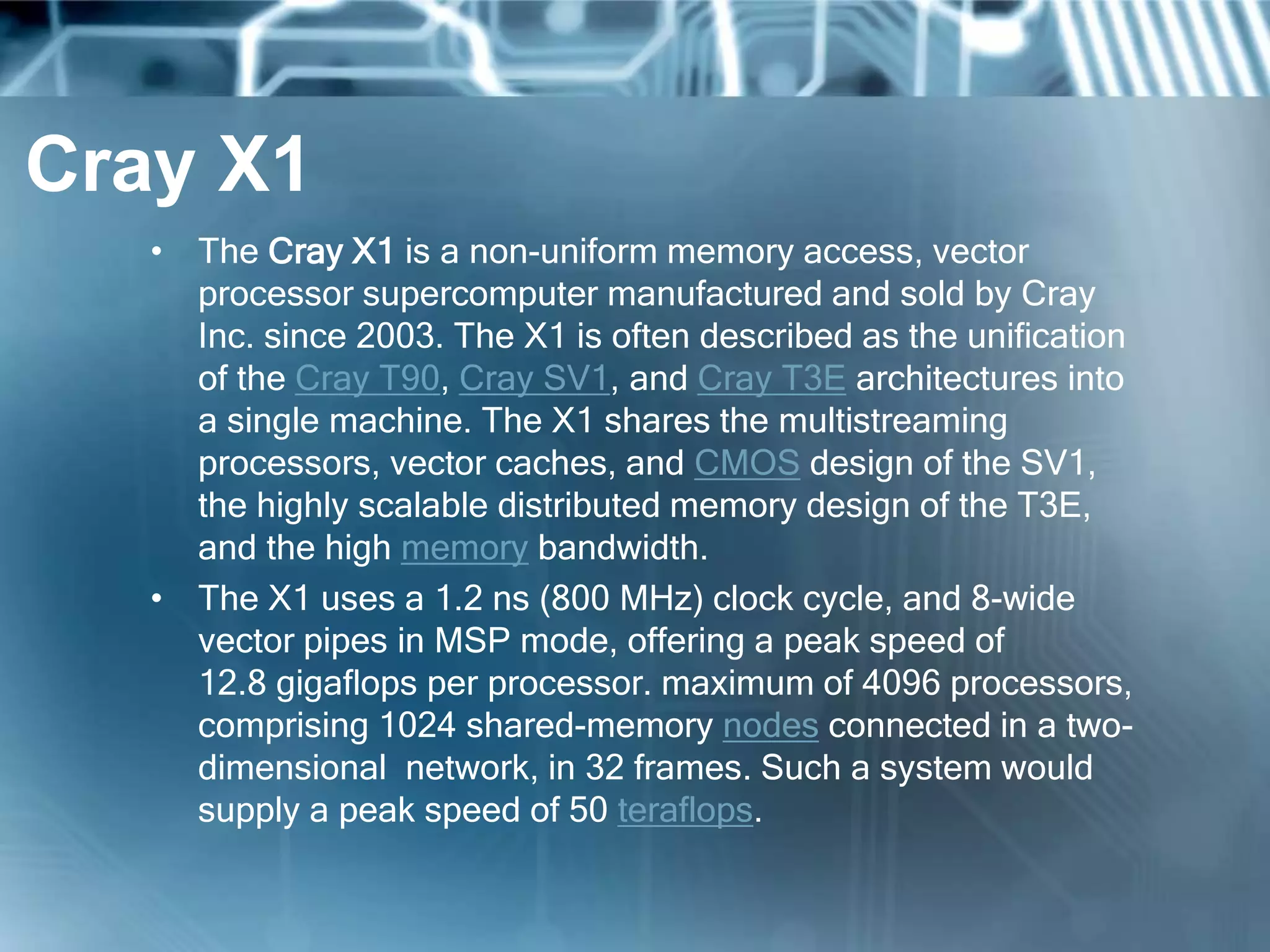 Cray X1
• The Cray X1 is a non-uniform memory access, vector
processor supercomputer manufactured and sold by Cray
Inc. since 2003. The X1 is often described as the unification
of the Cray T90, Cray SV1, and Cray T3E architectures into
a single machine. The X1 shares the multistreaming
processors, vector caches, and CMOS design of the SV1,
the highly scalable distributed memory design of the T3E,
and the high memory bandwidth.
• The X1 uses a 1.2 ns (800 MHz) clock cycle, and 8-wide
vector pipes in MSP mode, offering a peak speed of
12.8 gigaflops per processor. maximum of 4096 processors,
comprising 1024 shared-memory nodes connected in a two-
dimensional network, in 32 frames. Such a system would
supply a peak speed of 50 teraflops.
 