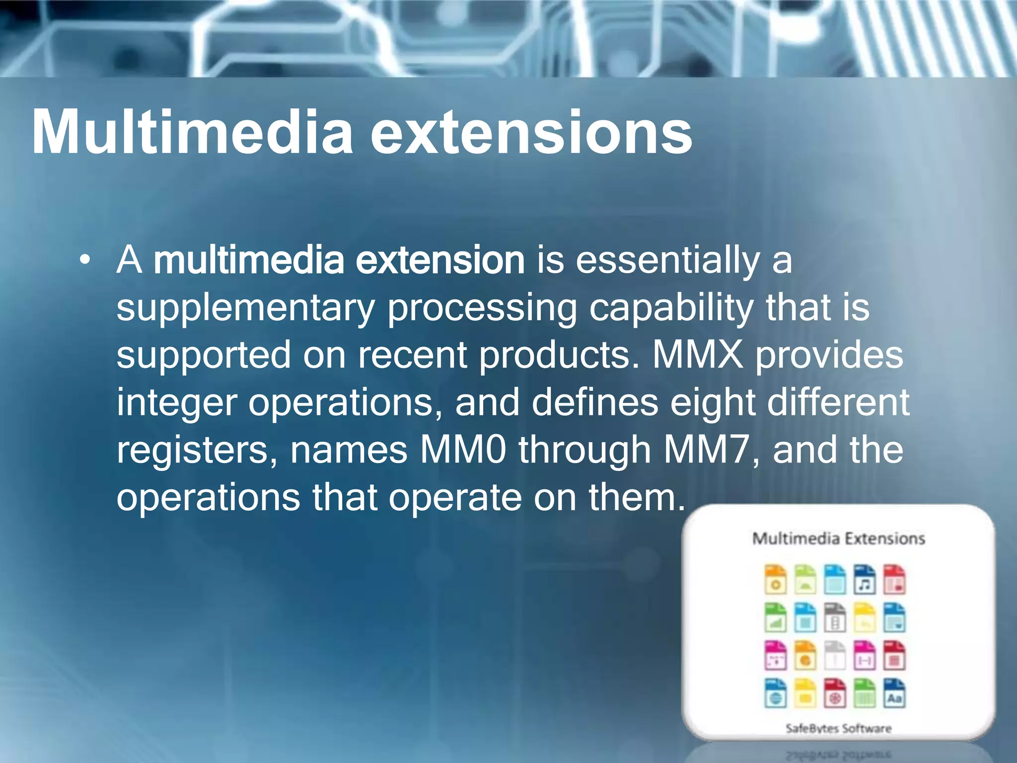 Multimedia extensions
• A multimedia extension is essentially a
supplementary processing capability that is
supported on recent products. MMX provides
integer operations, and defines eight different
registers, names MM0 through MM7, and the
operations that operate on them.
 