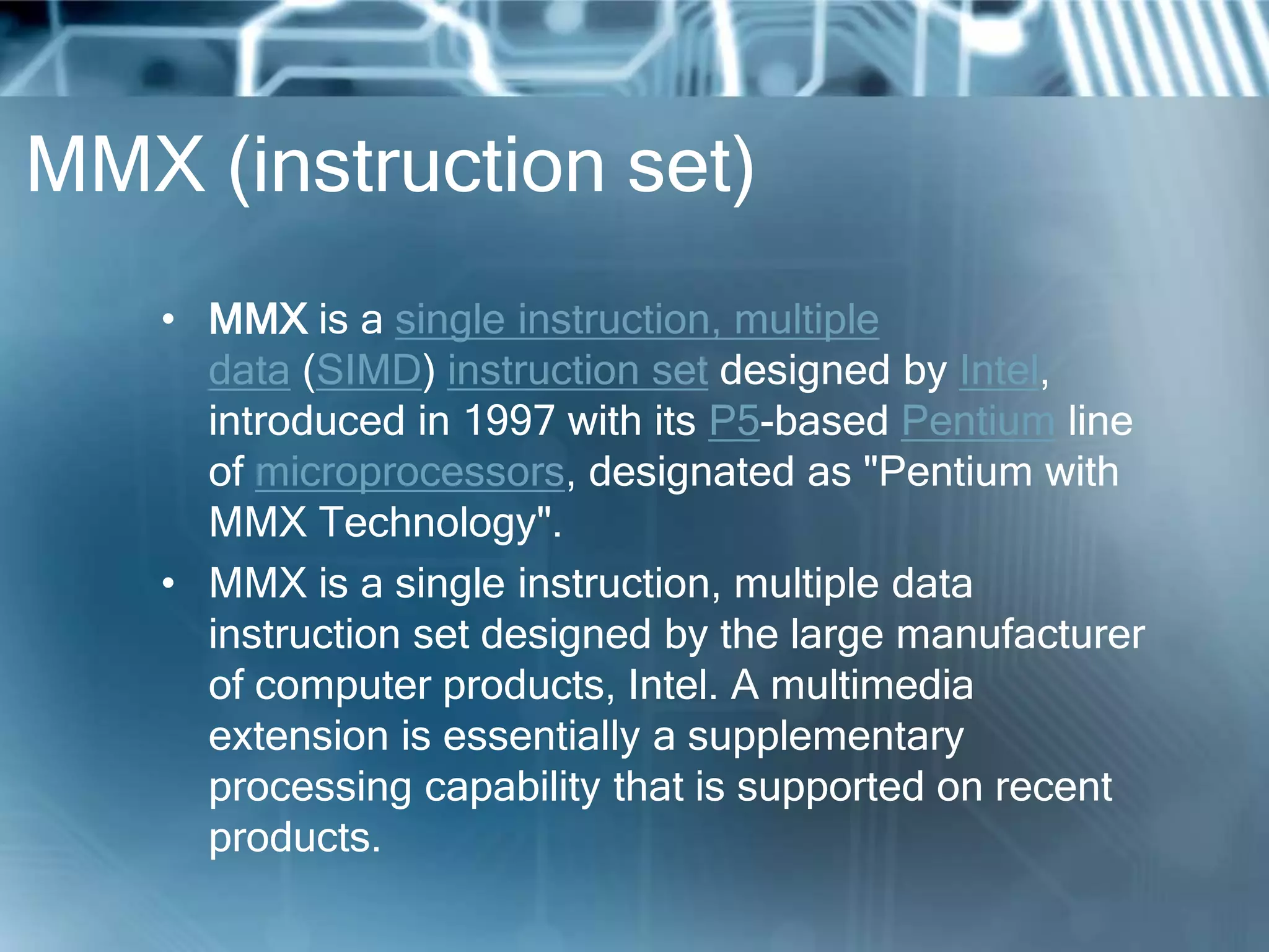 MMX (instruction set)
• MMX is a single instruction, multiple
data (SIMD) instruction set designed by Intel,
introduced in 1997 with its P5-based Pentium line
of microprocessors, designated as "Pentium with
MMX Technology".
• MMX is a single instruction, multiple data
instruction set designed by the large manufacturer
of computer products, Intel. A multimedia
extension is essentially a supplementary
processing capability that is supported on recent
products.
 