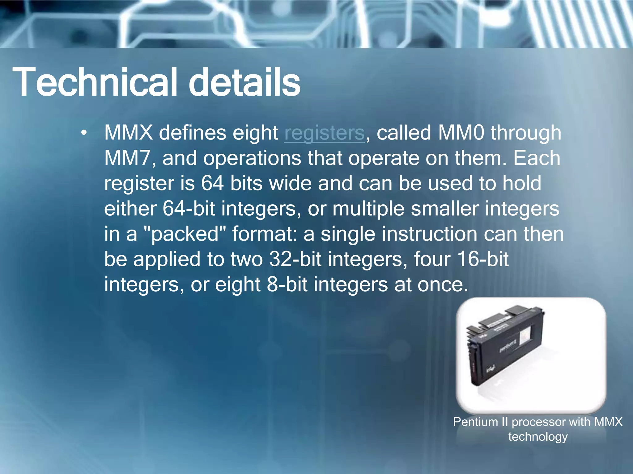 Technical details
• MMX defines eight registers, called MM0 through
MM7, and operations that operate on them. Each
register is 64 bits wide and can be used to hold
either 64-bit integers, or multiple smaller integers
in a "packed" format: a single instruction can then
be applied to two 32-bit integers, four 16-bit
integers, or eight 8-bit integers at once.
Pentium II processor with MMX
technology
 