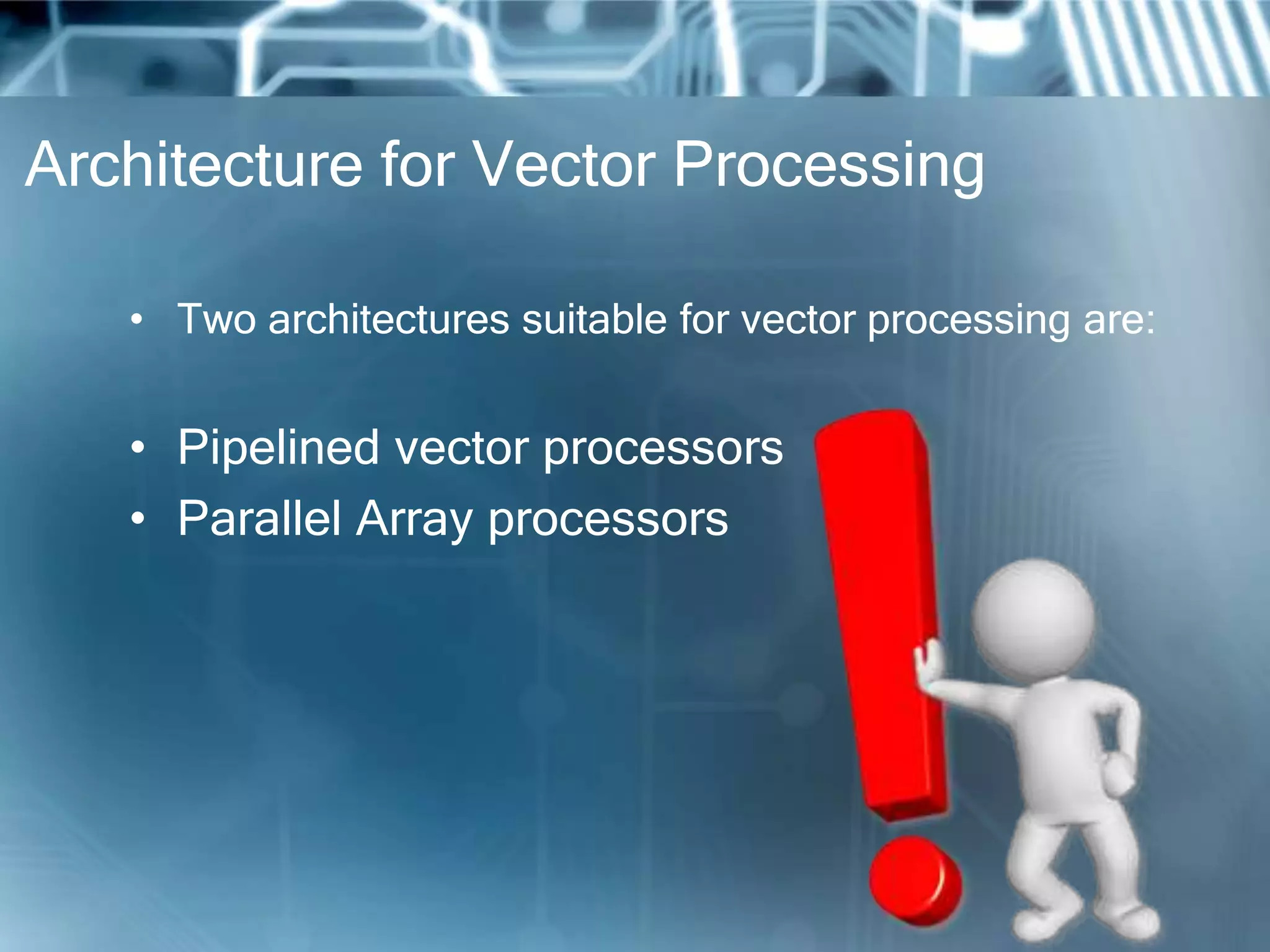 Architecture for Vector Processing
• Two architectures suitable for vector processing are:
• Pipelined vector processors
• Parallel Array processors
 
