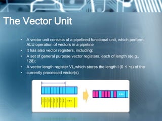 The Vector Unit
• A vector unit consists of a pipelined functional unit, which perform
ALU operation of vectors in a pipeline
• It has also vector registers, including:
• A set of general purpose vector registers, each of length s(e.g.,
128);
• A vector length register VL,which stores the length l (0 l s) of the
• currently processed vector(s)
 