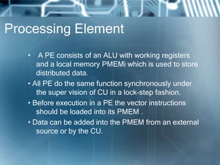 Processing Element
• A PE consists of an ALU with working registers
and a local memory PMEMi which is used to store
distributed data.
• All PE do the same function synchronously under
the super vision of CU in a lock-step fashion.
• Before execution in a PE the vector instructions
should be loaded into its PMEM .
• Data can be added into the PMEM from an external
source or by the CU.
 