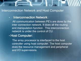 Interconnection Network and Host Computer
• Interconnection Network :
All communication between PE’s are done by the
inter connection network. It does all the routing
and manipulation function . This interconnection
network is under the control of CU.
• Host Computer:
The array processor is interfaced to the host
controller using host computer. The host computer
does the resource management and peripheral
and I/O supervisions.
 