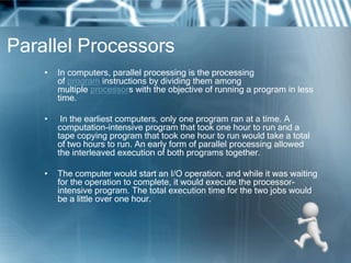 Parallel Processors
• In computers, parallel processing is the processing
of program instructions by dividing them among
multiple processors with the objective of running a program in less
time.
• In the earliest computers, only one program ran at a time. A
computation-intensive program that took one hour to run and a
tape copying program that took one hour to run would take a total
of two hours to run. An early form of parallel processing allowed
the interleaved execution of both programs together.
• The computer would start an I/O operation, and while it was waiting
for the operation to complete, it would execute the processor-
intensive program. The total execution time for the two jobs would
be a little over one hour.
 