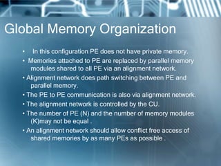 Global Memory Organization
• In this configuration PE does not have private memory.
• Memories attached to PE are replaced by parallel memory
modules shared to all PE via an alignment network.
• Alignment network does path switching between PE and
parallel memory.
• The PE to PE communication is also via alignment network.
• The alignment network is controlled by the CU.
• The number of PE (N) and the number of memory modules
(K)may not be equal .
• An alignment network should allow conflict free access of
shared memories by as many PEs as possible .
 