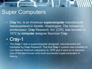 Super Computers
• Cray Inc. is an American supercomputer manufacturer
headquartered in Seattle, Washington. The company's
predecessor, Cray Research, Inc. (CRI), was founded in
1972 by computer designer Seymour Cray.
• Cray-1
• The Cray-1 was a supercomputer designed, manufactured and
marketed by Cray Research. The first Cray-1 system was installed at
Los Alamos National Laboratory in 1976 and it went on to become
one of the best known and most successful supercomputers in
history.
 