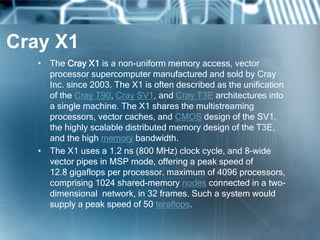 Cray X1
• The Cray X1 is a non-uniform memory access, vector
processor supercomputer manufactured and sold by Cray
Inc. since 2003. The X1 is often described as the unification
of the Cray T90, Cray SV1, and Cray T3E architectures into
a single machine. The X1 shares the multistreaming
processors, vector caches, and CMOS design of the SV1,
the highly scalable distributed memory design of the T3E,
and the high memory bandwidth.
• The X1 uses a 1.2 ns (800 MHz) clock cycle, and 8-wide
vector pipes in MSP mode, offering a peak speed of
12.8 gigaflops per processor. maximum of 4096 processors,
comprising 1024 shared-memory nodes connected in a two-
dimensional network, in 32 frames. Such a system would
supply a peak speed of 50 teraflops.
 