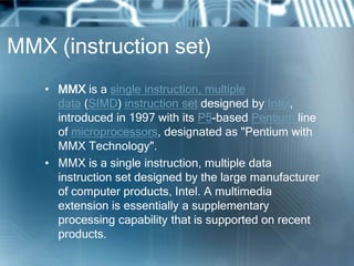 MMX (instruction set)
• MMX is a single instruction, multiple
data (SIMD) instruction set designed by Intel,
introduced in 1997 with its P5-based Pentium line
of microprocessors, designated as "Pentium with
MMX Technology".
• MMX is a single instruction, multiple data
instruction set designed by the large manufacturer
of computer products, Intel. A multimedia
extension is essentially a supplementary
processing capability that is supported on recent
products.
 