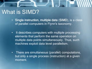 What is SIMD?
• Single instruction, multiple data (SIMD), is a class
of parallel computers in Flynn's taxonomy.
• It describes computers with multiple processing
elements that perform the same operation on
multiple data points simultaneously. Thus, such
machines exploit data level parallelism.
• There are simultaneous (parallel) computations,
but only a single process (instruction) at a given
moment.
 