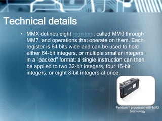 Technical details
• MMX defines eight registers, called MM0 through
MM7, and operations that operate on them. Each
register is 64 bits wide and can be used to hold
either 64-bit integers, or multiple smaller integers
in a "packed" format: a single instruction can then
be applied to two 32-bit integers, four 16-bit
integers, or eight 8-bit integers at once.
Pentium II processor with MMX
technology
 