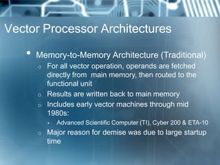 Vector Processor Architectures
• Memory-to-Memory Architecture (Traditional)
o For all vector operation, operands are fetched
directly from main memory, then routed to the
functional unit
o Results are written back to main memory
o Includes early vector machines through mid
1980s:
▪ Advanced Scientific Computer (TI), Cyber 200 & ETA-10
o Major reason for demise was due to large startup
time
 