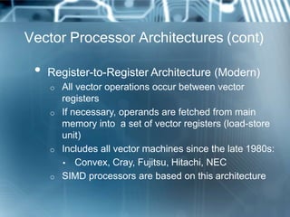 Vector Processor Architectures (cont)
• Register-to-Register Architecture (Modern)
o All vector operations occur between vector
registers
o If necessary, operands are fetched from main
memory into a set of vector registers (load-store
unit)
o Includes all vector machines since the late 1980s:
▪ Convex, Cray, Fujitsu, Hitachi, NEC
o SIMD processors are based on this architecture
 