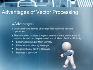 Advantages of Vector Processing
Advantages:
 Quick fetch and decode of a single instruction for multiple
operations.
 The instruction provides a regular source of data, which arrive at
each cycle, and can be processed in a pipelined fashion efficiently.
• Easier Addressing of Main Memory
• Elimination of Memory Wastage
• Simplification of Control Hazards
• Reduced Code Size
 