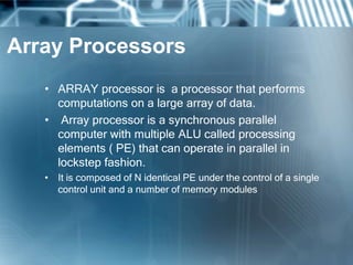 Array Processors
• ARRAY processor is a processor that performs
computations on a large array of data.
• Array processor is a synchronous parallel
computer with multiple ALU called processing
elements ( PE) that can operate in parallel in
lockstep fashion.
• It is composed of N identical PE under the control of a single
control unit and a number of memory modules
 