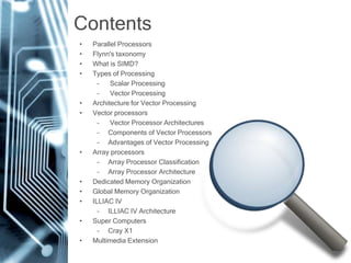 Contents
• Parallel Processors
• Flynn's taxonomy
• What is SIMD?
• Types of Processing
– Scalar Processing
– Vector Processing
• Architecture for Vector Processing
• Vector processors
– Vector Processor Architectures
– Components of Vector Processors
– Advantages of Vector Processing
• Array processors
– Array Processor Classification
– Array Processor Architecture
• Dedicated Memory Organization
• Global Memory Organization
• ILLIAC IV
– ILLIAC IV Architecture
• Super Computers
– Cray X1
• Multimedia Extension
 