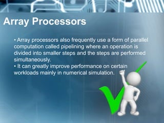 Array Processors
• Array processors also frequently use a form of parallel
computation called pipelining where an operation is
divided into smaller steps and the steps are performed
simultaneously.
• It can greatly improve performance on certain
workloads mainly in numerical simulation.
 