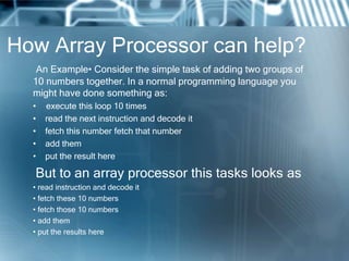 How Array Processor can help?
An Example• Consider the simple task of adding two groups of
10 numbers together. In a normal programming language you
might have done something as:
• execute this loop 10 times
• read the next instruction and decode it
• fetch this number fetch that number
• add them
• put the result here
But to an array processor this tasks looks as
• read instruction and decode it
• fetch these 10 numbers
• fetch those 10 numbers
• add them
• put the results here
 