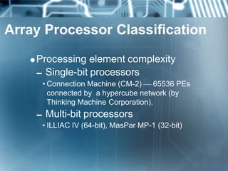 Array Processor Classification
Processing element complexity
Single-bit processors
• Connection Machine (CM-2)  65536 PEs
connected by a hypercube network (by
Thinking Machine Corporation).
Multi-bit processors
• ILLIAC IV (64-bit), MasPar MP-1 (32-bit)
 
