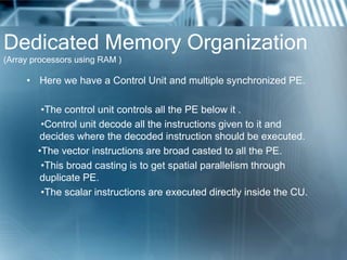 Dedicated Memory Organization
(Array processors using RAM )
• Here we have a Control Unit and multiple synchronized PE.
•The control unit controls all the PE below it .
•Control unit decode all the instructions given to it and
decides where the decoded instruction should be executed.
•The vector instructions are broad casted to all the PE.
•This broad casting is to get spatial parallelism through
duplicate PE.
•The scalar instructions are executed directly inside the CU.
 