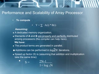 Performance and Scalability of Array Processor
• To compute N
• Y =  A(i) * B(i)• i=1
Assuming:
 A dedicated memory organization.
 Elements of A and B are properly and perfectly distributed
among processors (the compiler can help here).
We have:
 The product terms are generated in parallel.
Additions can be performed in log2N iterations.
 Speed up factor (S) is (assuming that addition and multiplication
take the same time):
• S = 2N-1
1+ log 2 N
 