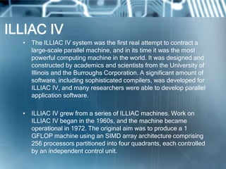 ILLIAC IV
• The ILLIAC IV system was the first real attempt to contract a
large-scale parallel machine, and in its time it was the most
powerful computing machine in the world. It was designed and
constructed by academics and scientists from the University of
Illinois and the Burroughs Corporation. A significant amount of
software, including sophisticated compilers, was developed for
ILLIAC IV, and many researchers were able to develop parallel
application software.
• ILLIAC IV grew from a series of ILLIAC machines. Work on
ILLIAC IV began in the 1960s, and the machine became
operational in 1972. The original aim was to produce a 1
GFLOP machine using an SIMD array architecture comprising
256 processors partitioned into four quadrants, each controlled
by an independent control unit.
 