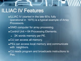 ILLIAC IV Features
ILLIAC IV (started in the late 60’s; fully
operational in 1975) is a typical example of Array
Processors.
SIMD computer for array processing.
Control Unit + 64 Processing Elements.
 2K words memory per PE.
CU can access all memory.
PEs can access local memory and communicate
with neighbors.
CU reads program and broadcasts instructions to
Pes.
 