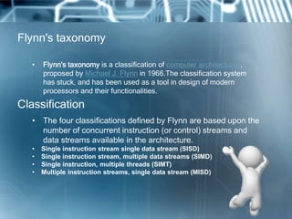 Flynn's taxonomy
• Flynn's taxonomy is a classification of computer architectures,
proposed by Michael J. Flynn in 1966.The classification system
has stuck, and has been used as a tool in design of modern
processors and their functionalities.
• The four classifications defined by Flynn are based upon the
number of concurrent instruction (or control) streams and
data streams available in the architecture.
• Single instruction stream single data stream (SISD)
• Single instruction stream, multiple data streams (SIMD)
• Single instruction, multiple threads (SIMT)
• Multiple instruction streams, single data stream (MISD)
Classification
 