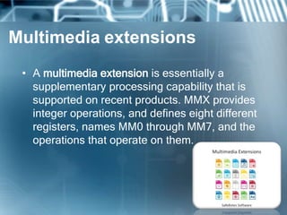 Multimedia extensions
• A multimedia extension is essentially a
supplementary processing capability that is
supported on recent products. MMX provides
integer operations, and defines eight different
registers, names MM0 through MM7, and the
operations that operate on them.
 