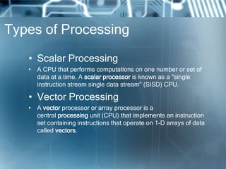Types of Processing
• Scalar Processing
• A CPU that performs computations on one number or set of
data at a time. A scalar processor is known as a "single
instruction stream single data stream" (SISD) CPU.
• Vector Processing
• A vector processor or array processor is a
central processing unit (CPU) that implements an instruction
set containing instructions that operate on 1-D arrays of data
called vectors.
 