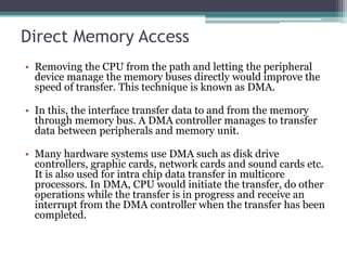 Direct Memory Access
• Removing the CPU from the path and letting the peripheral
device manage the memory buses directly would improve the
speed of transfer. This technique is known as DMA.
• In this, the interface transfer data to and from the memory
through memory bus. A DMA controller manages to transfer
data between peripherals and memory unit.
• Many hardware systems use DMA such as disk drive
controllers, graphic cards, network cards and sound cards etc.
It is also used for intra chip data transfer in multicore
processors. In DMA, CPU would initiate the transfer, do other
operations while the transfer is in progress and receive an
interrupt from the DMA controller when the transfer has been
completed.
 