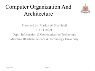 Computer Organization And
Architecture
Presented by :Maskur Al Shal Sabil
ID: IT18021
Dept : Information & Communication Technology
Mawlana Bhashani Science & Technology University
10/20/2020 1IT18021
 