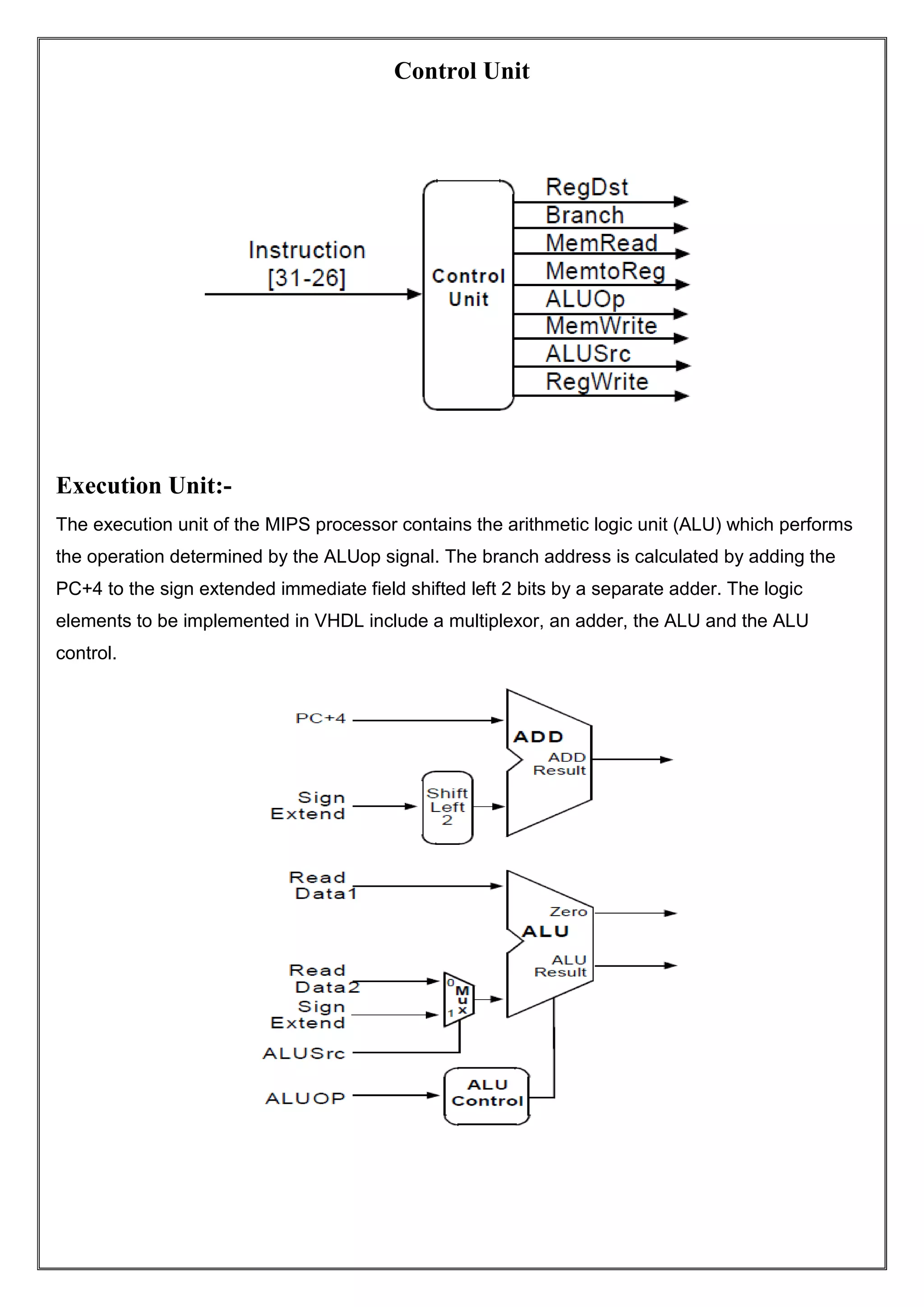Control Unit Execution Unit:- The execution unit of the MIPS processor contains the arithmetic logic unit (ALU) which performs the operation determined by the ALUop signal. The branch address is calculated by adding the PC+4 to the sign extended immediate field shifted left 2 bits by a separate adder. The logic elements to be implemented in VHDL include a multiplexor, an adder, the ALU and the ALU control. 
