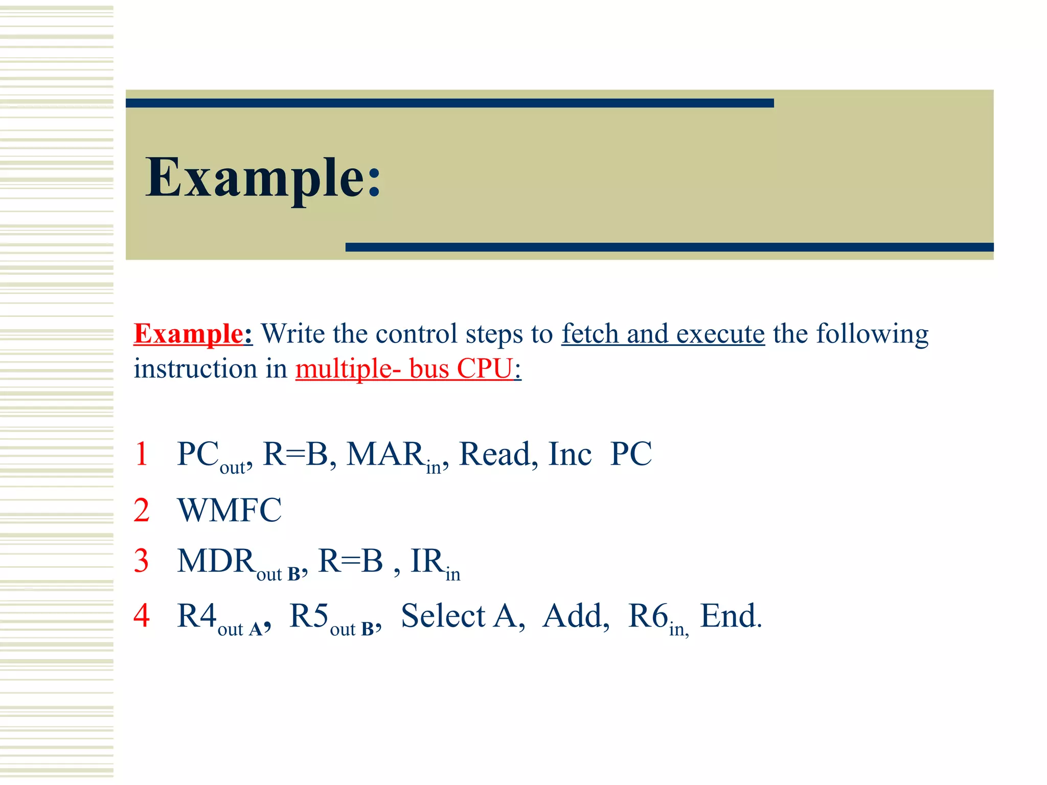 Example:
Example: Write the control steps to fetch and execute the following
instruction in multiple- bus CPU:
1 PCout, R=B, MARin, Read, Inc PC
2 WMFC
3 MDRout B, R=B , IRin
4 R4out A, R5out B, Select A, Add, R6in, End.
 